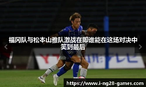 福冈队与松本山雅队激战在即谁能在这场对决中笑到最后
