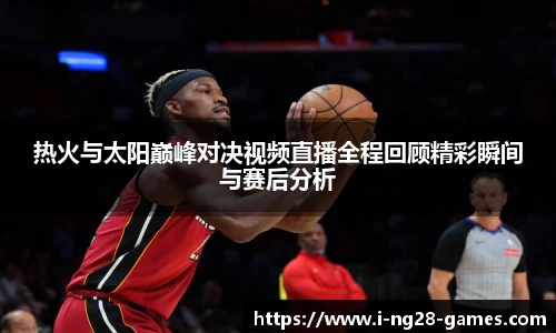 热火与太阳巅峰对决视频直播全程回顾精彩瞬间与赛后分析
