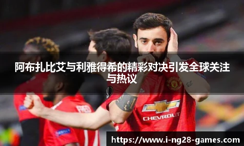 阿布扎比艾与利雅得希的精彩对决引发全球关注与热议