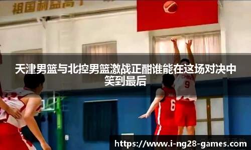 天津男篮与北控男篮激战正酣谁能在这场对决中笑到最后