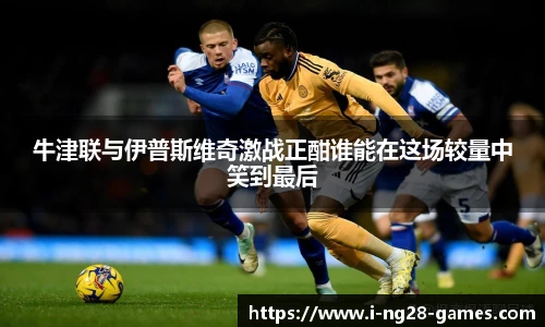 牛津联与伊普斯维奇激战正酣谁能在这场较量中笑到最后